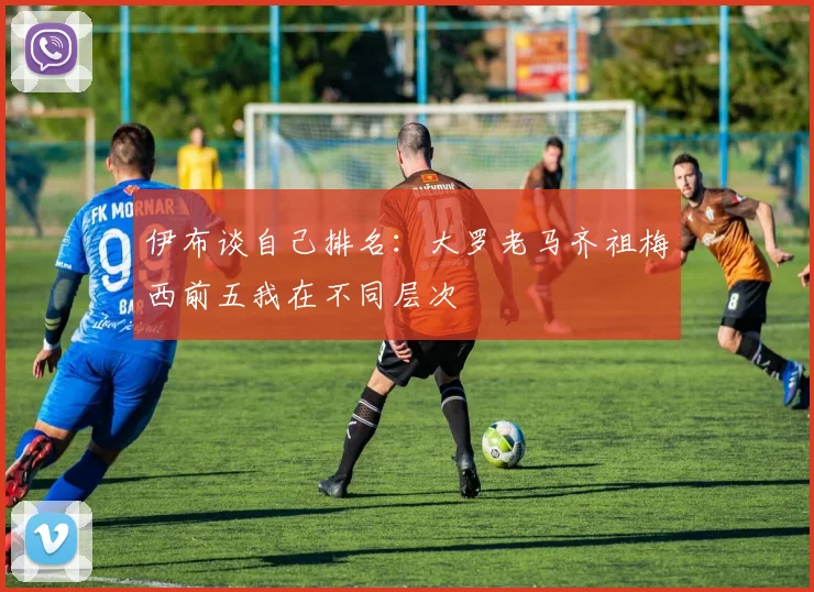 伊布谈自己排名：大罗老马齐祖梅西前五我在不同层次