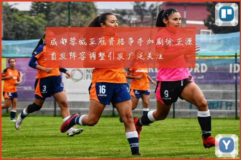 成都蓉城亚冠资格争夺加剧徐正源首发阵容调整引发广泛关注