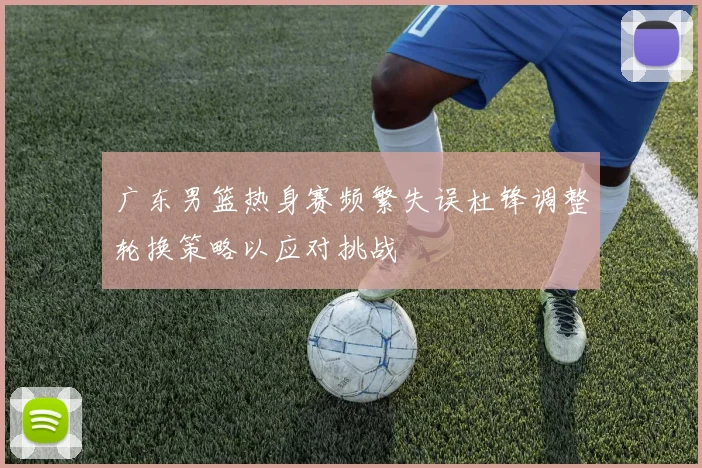 广东男篮热身赛频繁失误杜锋调整轮换策略以应对挑战