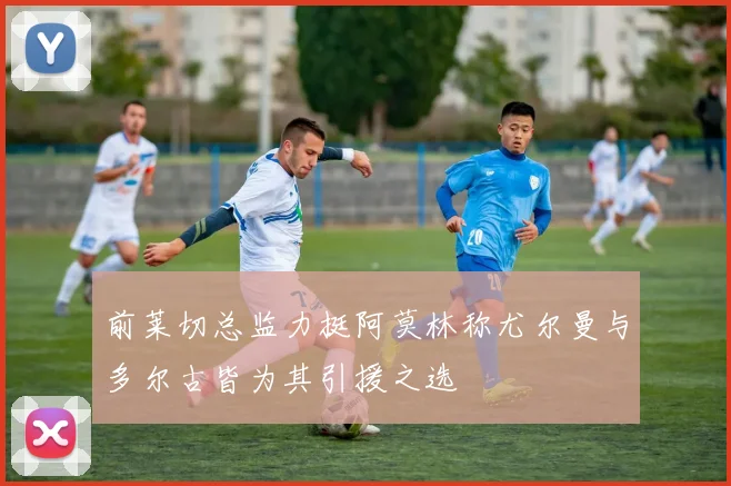 前莱切总监力挺阿莫林称尤尔曼与多尔古皆为其引援之选