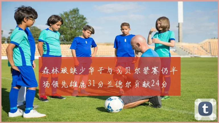 森林狼缺少华子与戈贝尔禁赛仍半场领先雄鹿31分兰德尔贡献24分