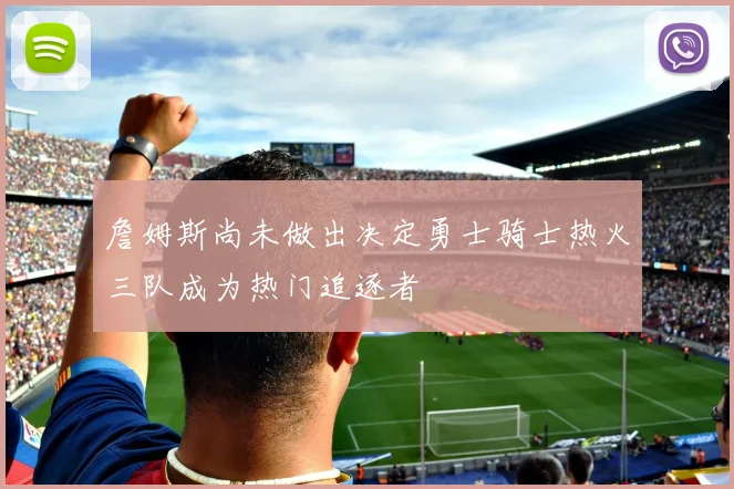 詹姆斯尚未做出决定勇士骑士热火三队成为热门追逐者