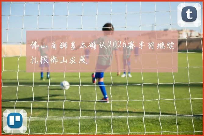 佛山南狮基本确认2026赛季将继续扎根佛山发展