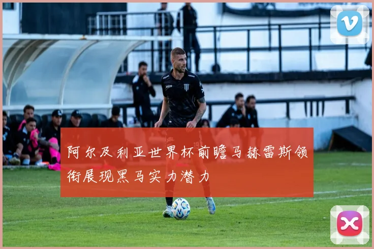阿尔及利亚世界杯前瞻马赫雷斯领衔展现黑马实力潜力