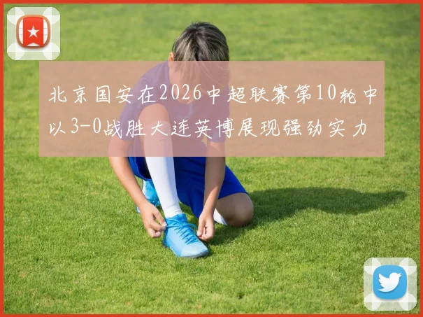 北京国安在2026中超联赛第10轮中以3-0战胜大连英博展现强劲实力