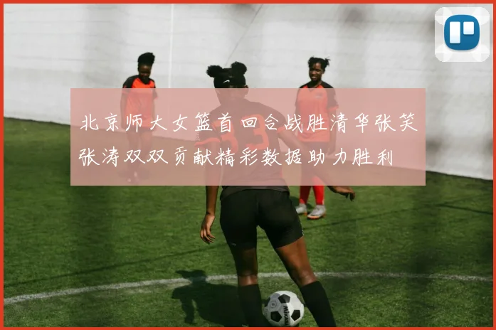 北京师大女篮首回合战胜清华张笑张涛双双贡献精彩数据助力胜利
