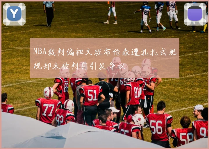 NBA裁判偏袒文班布伦森遭扎扎式犯规却未被判罚引发争议