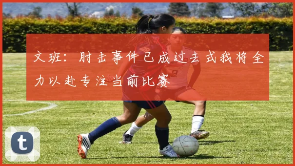 文班：肘击事件已成过去式我将全力以赴专注当前比赛