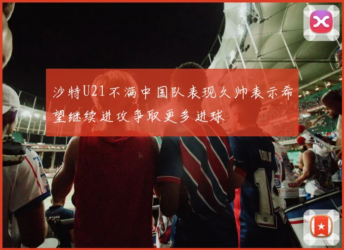 沙特U21不满中国队表现久帅表示希望继续进攻争取更多进球
