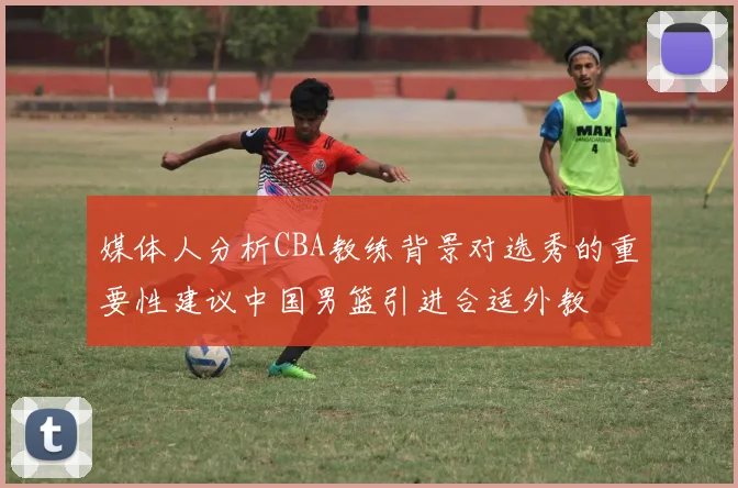 媒体人分析CBA教练背景对选秀的重要性建议中国男篮引进合适外教