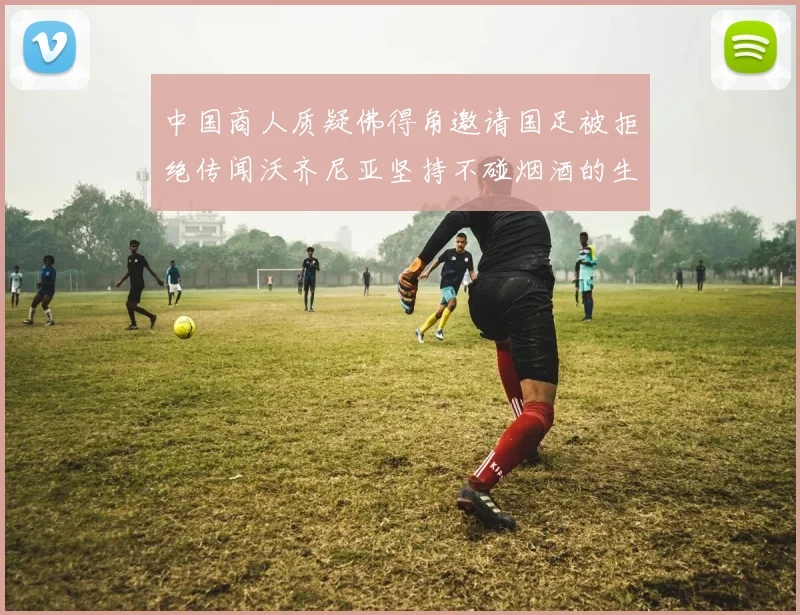 中国商人质疑佛得角邀请国足被拒绝传闻沃齐尼亚坚持不碰烟酒的生活方式