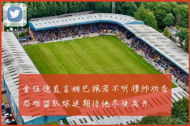 舍伍德直言姆巴佩若不听穆帅劝告恐难留队球迷期待他尽快离开