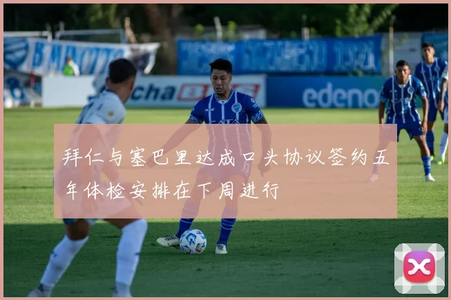 拜仁与塞巴里达成口头协议签约五年体检安排在下周进行