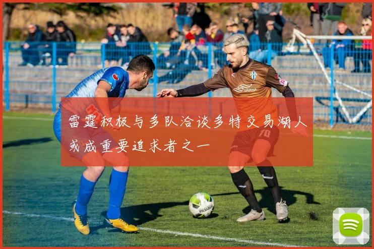 雷霆积极与多队洽谈多特交易湖人或成重要追求者之一