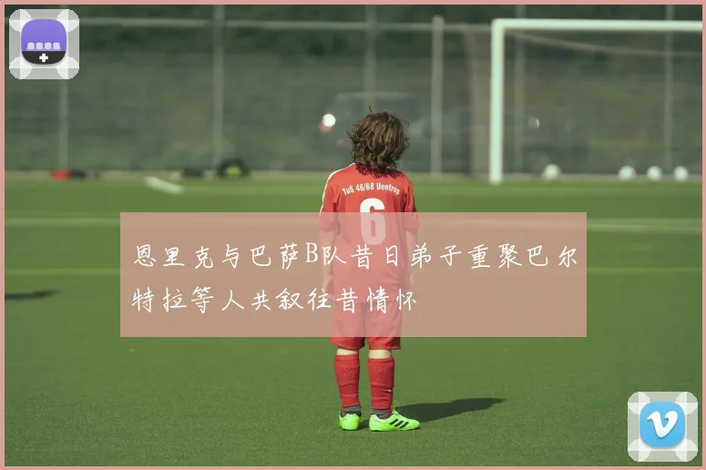 恩里克与巴萨B队昔日弟子重聚巴尔特拉等人共叙往昔情怀