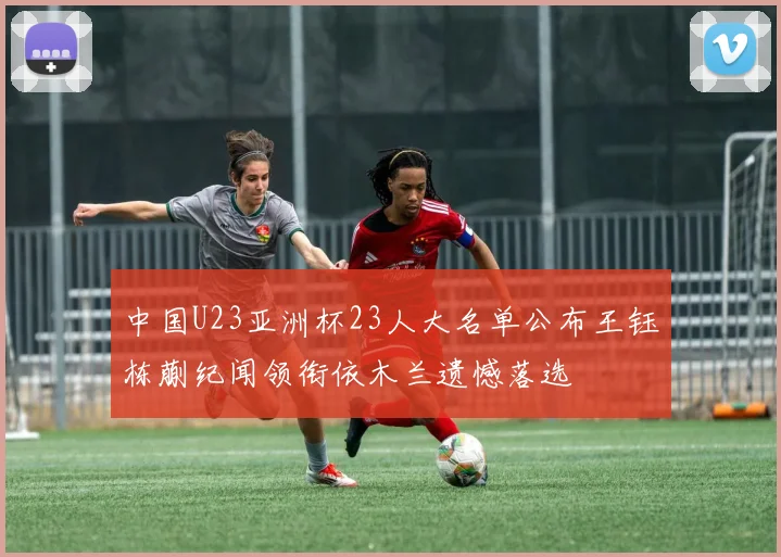 中国U23亚洲杯23人大名单公布王钰栋蒯纪闻领衔依木兰遗憾落选