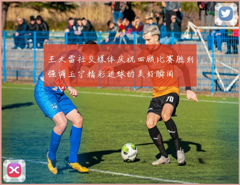 王大雷社交媒体庆祝回顾比赛胜利强调玉宁精彩进球的美好瞬间