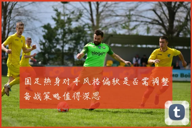 国足热身对手风格偏软是否需调整备战策略值得深思