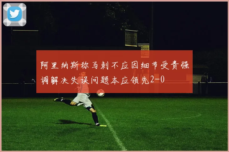 阿里纳斯称马刺不应因细节受责强调解决失误问题本应领先2-0
