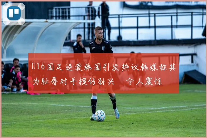 U16国足逆袭韩国引发热议韩媒称其为耻辱对手模仿孙兴慜令人震惊