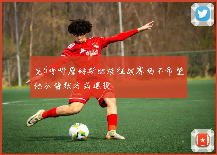 克6呼吁詹姆斯继续征战赛场不希望他以静默方式退役