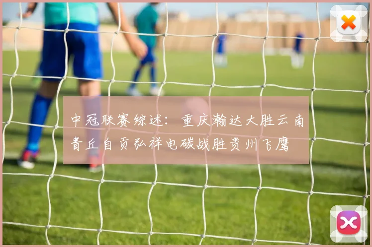 中冠联赛综述：重庆瀚达大胜云南青丘自贡弘祥电碳战胜贵州飞鹰